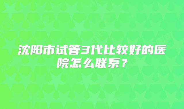 沈阳市试管3代比较好的医院怎么联系？