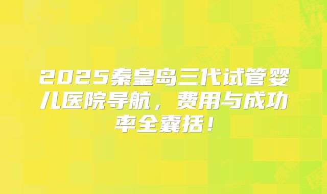 2025秦皇岛三代试管婴儿医院导航，费用与成功率全囊括！