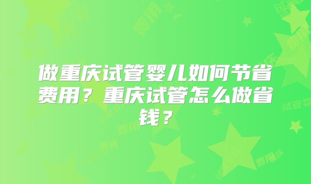 做重庆试管婴儿如何节省费用？重庆试管怎么做省钱？