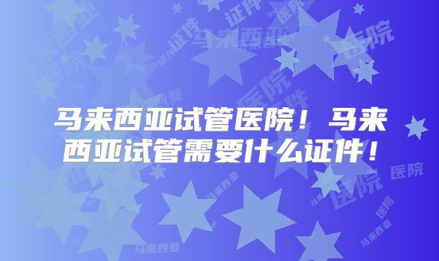马来西亚试管医院！马来西亚试管需要什么证件！