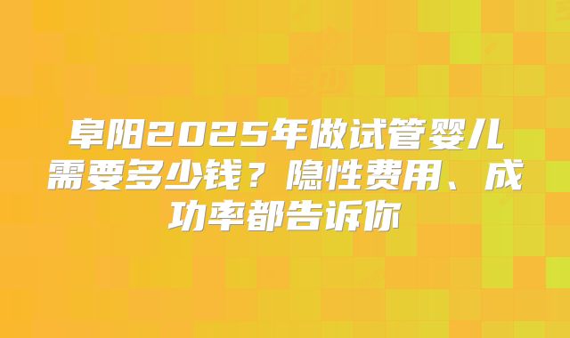 阜阳2025年做试管婴儿需要多少钱？隐性费用、成功率都告诉你