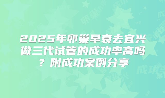 2025年卵巢早衰去宜兴做三代试管的成功率高吗？附成功案例分享