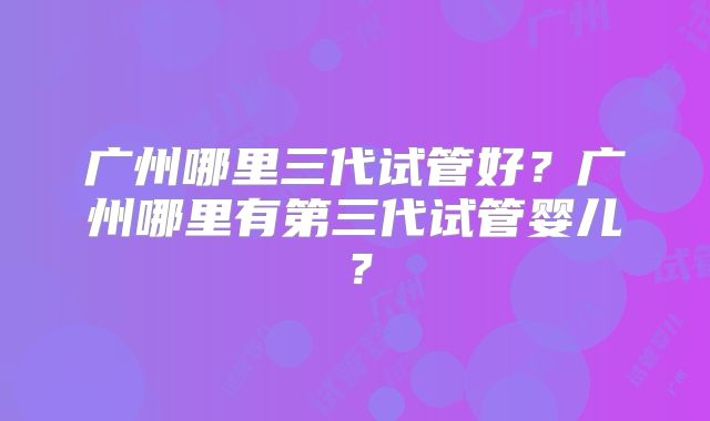 广州哪里三代试管好？广州哪里有第三代试管婴儿？