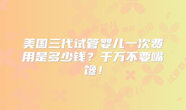 美国三代试管婴儿一次费用是多少钱？千万不要嘴馋！