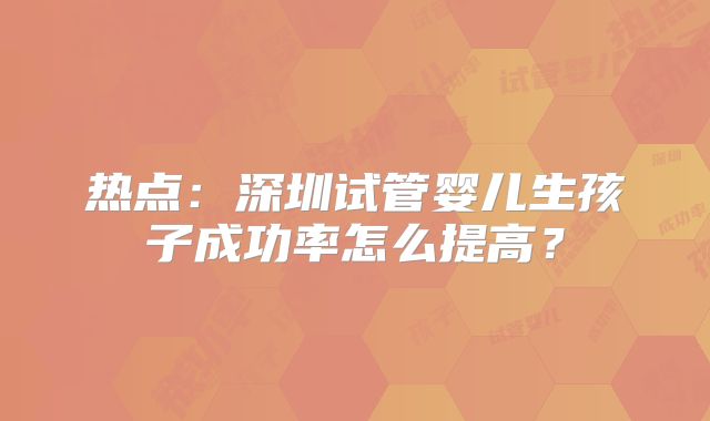 热点：深圳试管婴儿生孩子成功率怎么提高？