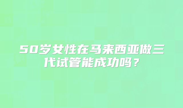 50岁女性在马来西亚做三代试管能成功吗？