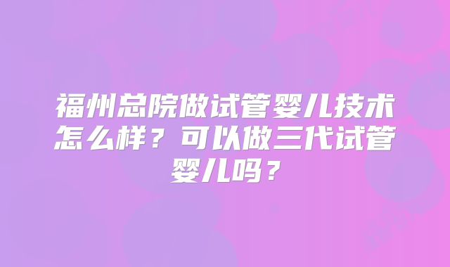 福州总院做试管婴儿技术怎么样？可以做三代试管婴儿吗？