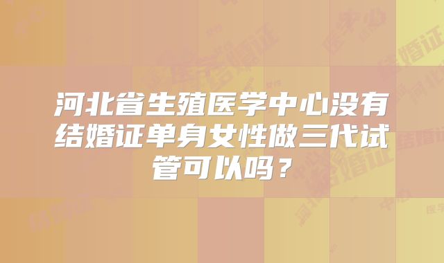 河北省生殖医学中心没有结婚证单身女性做三代试管可以吗？