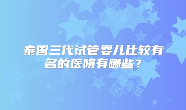 泰国三代试管婴儿比较有名的医院有哪些？