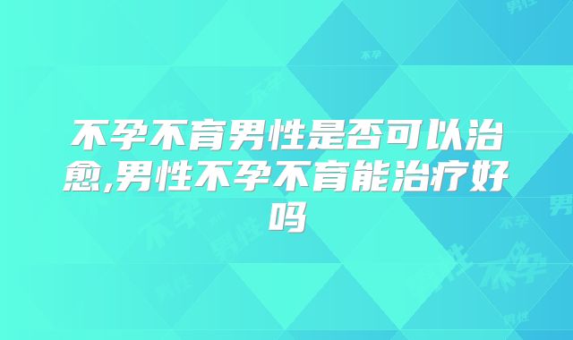 不孕不育男性是否可以治愈,男性不孕不育能治疗好吗
