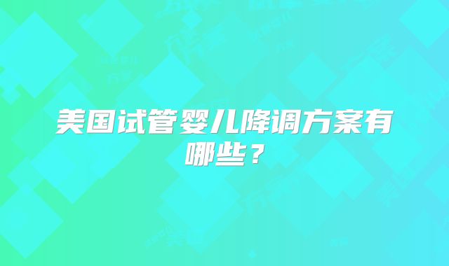 美国试管婴儿降调方案有哪些？