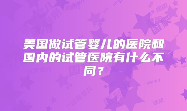 美国做试管婴儿的医院和国内的试管医院有什么不同？