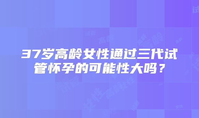 37岁高龄女性通过三代试管怀孕的可能性大吗？