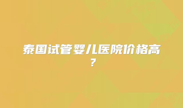 泰国试管婴儿医院价格高？