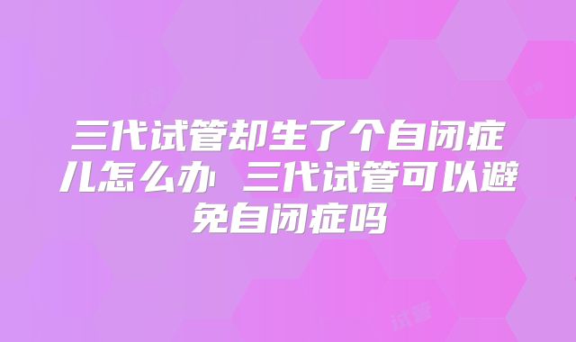 三代试管却生了个自闭症儿怎么办 三代试管可以避免自闭症吗