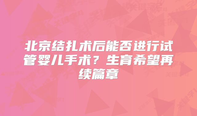 北京结扎术后能否进行试管婴儿手术？生育希望再续篇章