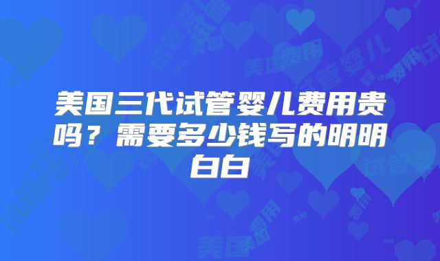 美国三代试管婴儿费用贵吗？需要多少钱写的明明白白