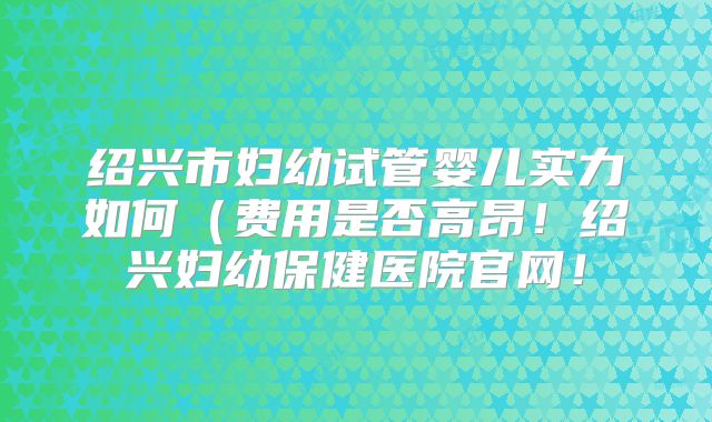 绍兴市妇幼试管婴儿实力如何（费用是否高昂！绍兴妇幼保健医院官网！