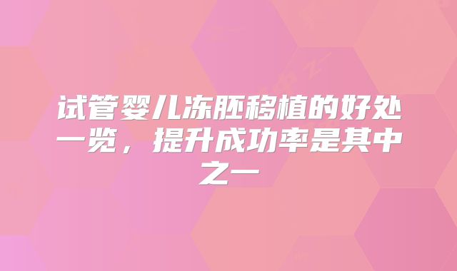 试管婴儿冻胚移植的好处一览,提升成功率是其中之一