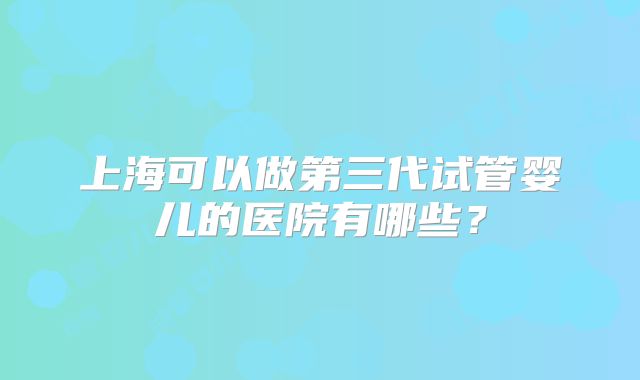上海可以做第三代试管婴儿的医院有哪些？