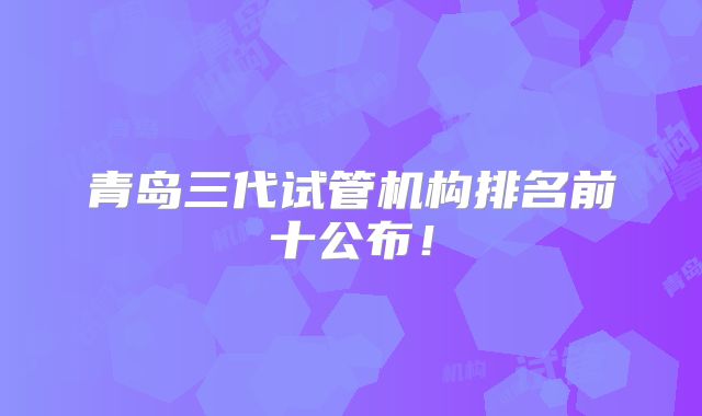 青岛三代试管机构排名前十公布！
