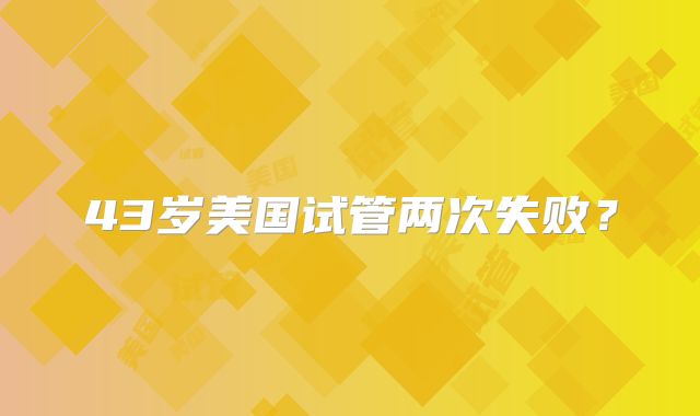 43岁美国试管两次失败？