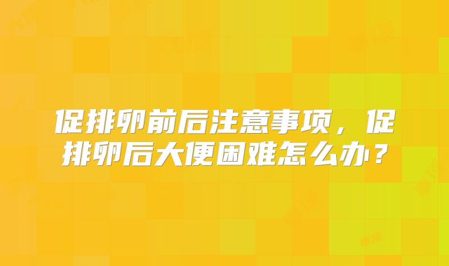 促排卵前后注意事项，促排卵后大便困难怎么办？