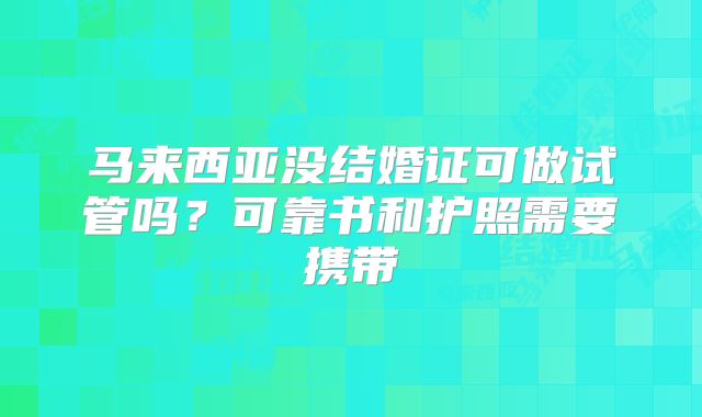马来西亚没结婚证可做试管吗？可靠书和护照需要携带