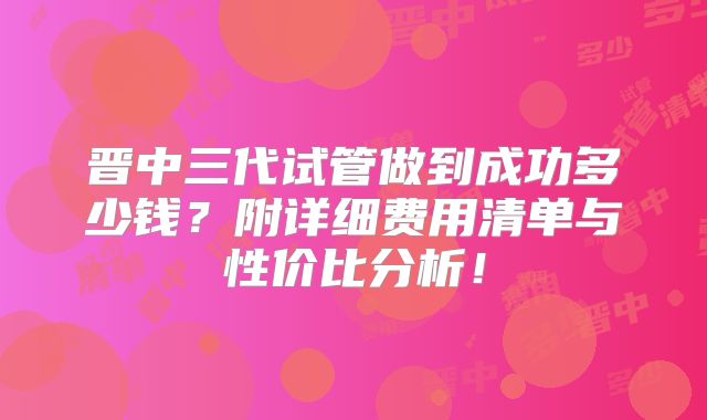 晋中三代试管做到成功多少钱？附详细费用清单与性价比分析！