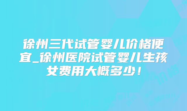 徐州三代试管婴儿价格便宜_徐州医院试管婴儿生孩女费用大概多少！