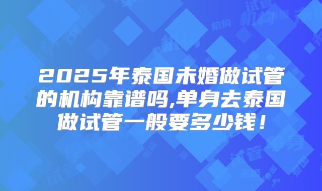2025年泰国未婚做试管的机构靠谱吗,单身去泰国做试管一般要多少钱!