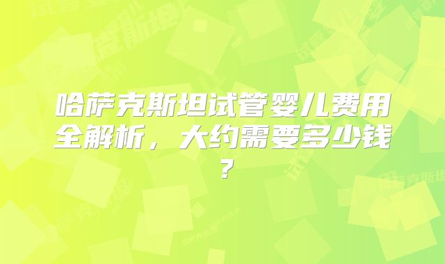 哈萨克斯坦试管婴儿费用全解析,大约需要多少钱?