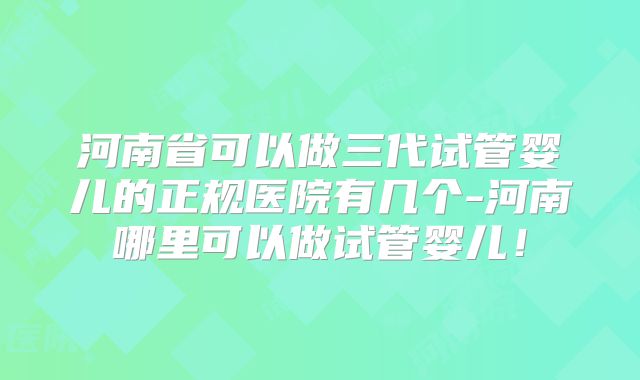 河南省可以做三代试管婴儿的正规医院有几个-河南哪里可以做试管婴儿!