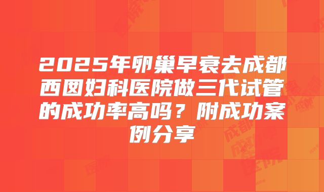 2025年卵巢早衰去成都西囡妇科医院做三代试管的成功率高吗？附成功案例分享