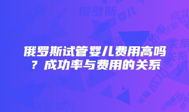 俄罗斯试管婴儿费用高吗?成功率与费用的关系