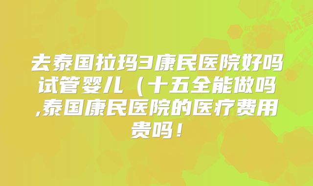 去泰国拉玛3康民医院好吗试管婴儿（十五全能做吗,泰国康民医院的医疗费用贵吗！