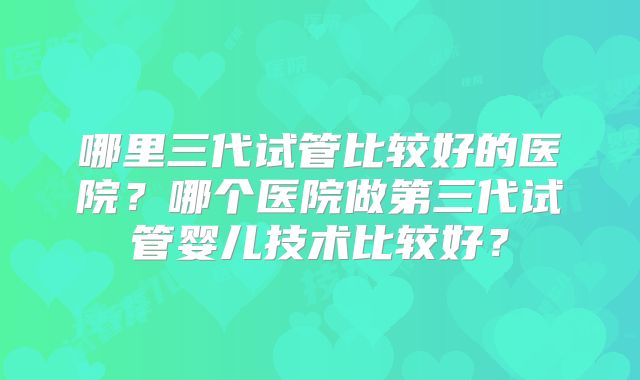 哪里三代试管比较好的医院?哪个医院做第三代试管婴儿技术比较好?