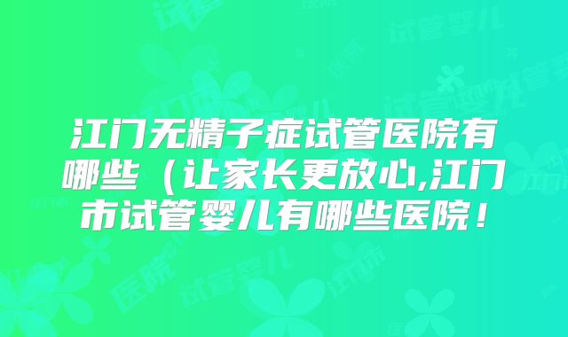 江门无精子症试管医院有哪些(让家长更放心,江门市试管婴儿有哪些医院!