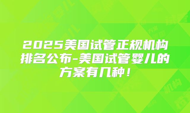 2025美国试管正规机构排名公布-美国试管婴儿的方案有几种！