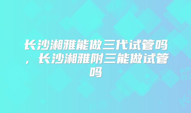 长沙湘雅能做三代试管吗，长沙湘雅附三能做试管吗