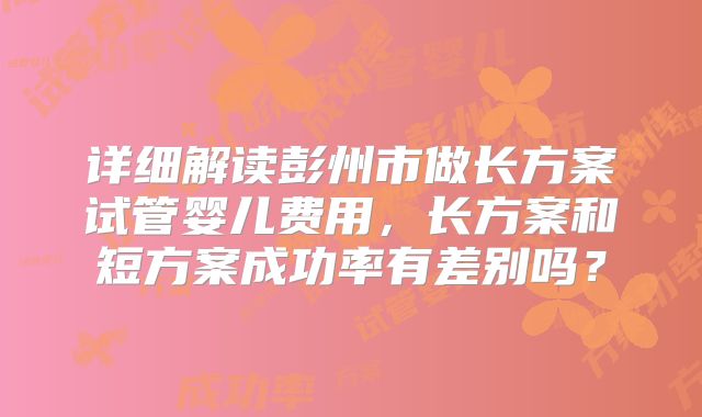 详细解读彭州市做长方案试管婴儿费用,长方案和短方案成功率有差别吗?
