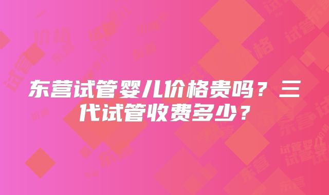 东营试管婴儿价格贵吗？三代试管收费多少？