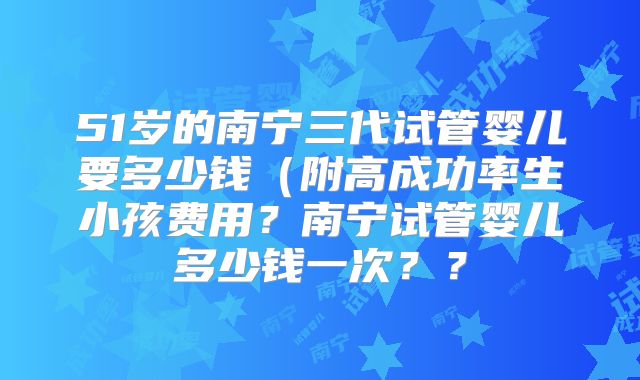 51岁的南宁三代试管婴儿要多少钱（附高成功率生小孩费用？南宁试管婴儿多少钱一次？？