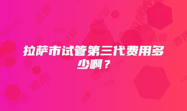 拉萨市试管第三代费用多少啊？