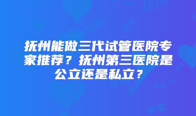 抚州能做三代试管医院专家推荐？抚州第三医院是公立还是私立？