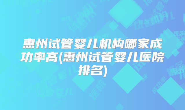 惠州试管婴儿机构哪家成功率高(惠州试管婴儿医院排名)