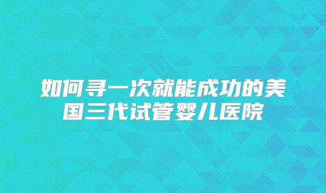 如何寻一次就能成功的美国三代试管婴儿医院