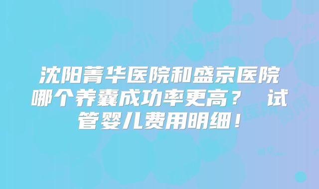 沈阳菁华医院和盛京医院哪个养囊成功率更高？ 试管婴儿费用明细！