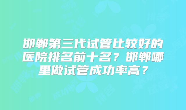 邯郸第三代试管比较好的医院排名前十名？邯郸哪里做试管成功率高？