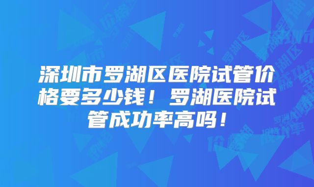 深圳市罗湖区医院试管价格要多少钱！罗湖医院试管成功率高吗！
